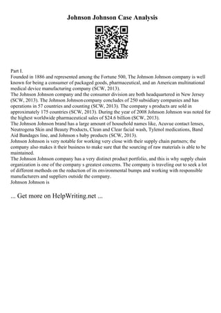Johnson Johnson Case Analysis
Part I.
Founded in 1886 and represented among the Fortune 500, The Johnson Johnson company is well
known for being a consumer of packaged goods, pharmaceutical, and an American multinational
medical device manufacturing company (SCW, 2013).
The Johnson Johnson company and the consumer division are both headquartered in New Jersey
(SCW, 2013). The Johnson Johnsoncompany concludes of 250 subsidiary companies and has
operations in 57 countries and counting (SCW, 2013). The company s products are sold in
approximately 175 countries (SCW, 2013). During the year of 2008 Johnson Johnson was noted for
the highest worldwide pharmaceutical sales of $24.6 billion (SCW, 2013).
The Johnson Johnson brand has a large amount of household names like, Acuvue contact lenses,
Neutrogena Skin and Beauty Products, Clean and Clear facial wash, Tylenol medications, Band
Aid Bandages line, and Johnson s baby products (SCW, 2013).
Johnson Johnson is very notable for working very close with their supply chain partners; the
company also makes it their business to make sure that the sourcing of raw materials is able to be
maintained.
The Johnson Johnson company has a very distinct product portfolio, and this is why supply chain
organization is one of the company s greatest concerns. The company is traveling out to seek a lot
of different methods on the reduction of its environmental bumps and working with responsible
manufacturers and suppliers outside the company.
Johnson Johnson is
... Get more on HelpWriting.net ...
 