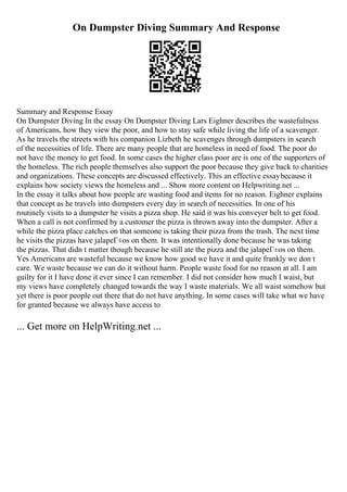 On Dumpster Diving Summary And Response
Summary and Response Essay
On Dumpster Diving In the essay On Dumpster Diving Lars Eighner describes the wastefulness
of Americans, how they view the poor, and how to stay safe while living the life of a scavenger.
As he travels the streets with his companion Lizbeth he scavenges through dumpsters in search
of the necessities of life. There are many people that are homeless in need of food. The poor do
not have the money to get food. In some cases the higher class poor are is one of the supporters of
the homeless. The rich people themselves also support the poor because they give back to charities
and organizations. These concepts are discussed effectively. This an effective essaybecause it
explains how society views the homeless and ... Show more content on Helpwriting.net ...
In the essay it talks about how people are wasting food and items for no reason. Eighner explains
that concept as he travels into dumpsters every day in search of necessities. In one of his
routinely visits to a dumpster he visits a pizza shop. He said it was his conveyer belt to get food.
When a call is not confirmed by a customer the pizza is thrown away into the dumpster. After a
while the pizza place catches on that someone is taking their pizza from the trash. The next time
he visits the pizzas have jalapeГ±os on them. It was intentionally done because he was taking
the pizzas. That didn t matter though because he still ate the pizza and the jalapeГ±os on them.
Yes Americans are wasteful because we know how good we have it and quite frankly we don t
care. We waste because we can do it without harm. People waste food for no reason at all. I am
guilty for it I have done it ever since I can remember. I did not consider how much I waist, but
my views have completely changed towards the way I waste materials. We all waist somehow but
yet there is poor people out there that do not have anything. In some cases will take what we have
for granted because we always have access to
... Get more on HelpWriting.net ...
 