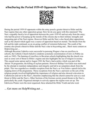 вЂњDuring the Period 1939-45 Opponents Within the Army Posed...
During the period 1939 45 opponents within the army posed a greater threat to Hitler and the
Nazi regime than any other opposition group. How far do you agree with this statement? The
Nazi s arguably faced a lot of opposition between the years 1939 45 and not only from the army;
who had the power of keeping up the morale of the citizens due to their military strengths and
integrating part of the Nazi regime. However Hitler and the Nazi s also faced other oppositions,
such as the church which again was a source of opposition based on morale. The threats from the
left and the right continued, as an on going conflict of extremist behaviour. The youth of the
country also posed a threat to Hitler and the Nazi s due to boycotting and... Show more content on
Helpwriting.net ...
Although Bavarian Catholics were successful in pursuing Wagner s ban on crucifixes in
schools, the Catholic Church failed to condemn systematic extermination of Jews in Public (as
early as 1942). The banning of crucifixes in Bavarian schools highlighting that the church was
seen as some sort of threat to Hitler s regime and also highlights the use of religion in society.
This caused some uproar and in August 1941 the Nazi s had a policy which was part of the
Aktion T4 programme, the killing of asylum patients. However Bishop Von Galen was motivated
by the attempt to maintain independence and integrity and led to an outspoken attack from the
pulpit. This was regarded as a notable exception from the Nazi s as Von Galen s speech led to the
stepping down of the programme. These exceptions from the Nazi s and more so the acts of the
religious people involved highlighted the importance of religion and also showed a devotion to
Catholicism and not to the Nazi s, therefore emphasising that the church cannot be seen as a real
threat to Hitler and the Nazi s. Other Sections of the German society posed threats to the Nazi s,
particularly the youth. Organised attempts to actively oppose the regime were set up. The
Edelweiss Pirates were the most organised, these attacked the Hitler Youth and also went
... Get more on HelpWriting.net ...
 