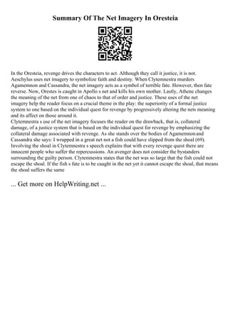 Summary Of The Net Imagery In Oresteia
In the Oresteia, revenge drives the characters to act. Although they call it justice, it is not.
Aeschylus uses net imagery to symbolize faith and destiny. When Clytemnestra murders
Agamemnon and Cassandra, the net imagery acts as a symbol of terrible fate. However, then fate
reverse. Now, Orestes is caught in Apollo s net and kills his own mother. Lastly, Athene changes
the meaning of the net from one of chaos to that of order and justice. These uses of the net
imagery help the reader focus on a crucial theme in the play: the superiority of a formal justice
system to one based on the individual quest for revenge by progressively altering the nets meaning
and its affect on those around it.
Clytemnestra s use of the net imagery focuses the reader on the drawback, that is, collateral
damage, of a justice system that is based on the individual quest for revenge by emphasizing the
collateral damage associated with revenge. As she stands over the bodies of Agamemnonand
Cassandra she says: I wrapped in a great net not a fish could have slipped from the shoal (69).
Involving the shoal in Clytemnestra s speech explains that with every revenge quest there are
innocent people who suffer the repercussions. An avenger does not consider the bystanders
surrounding the guilty person. Clytemnestra states that the net was so large that the fish could not
escape the shoal. If the fish s fate is to be caught in the net yet it cannot escape the shoal, that means
the shoal suffers the same
... Get more on HelpWriting.net ...
 
