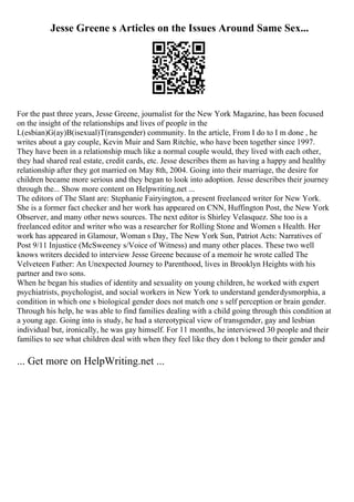 Jesse Greene s Articles on the Issues Around Same Sex...
For the past three years, Jesse Greene, journalist for the New York Magazine, has been focused
on the insight of the relationships and lives of people in the
L(esbian)G(ay)B(isexual)T(ransgender) community. In the article, From I do to I m done , he
writes about a gay couple, Kevin Muir and Sam Ritchie, who have been together since 1997.
They have been in a relationship much like a normal couple would, they lived with each other,
they had shared real estate, credit cards, etc. Jesse describes them as having a happy and healthy
relationship after they got married on May 8th, 2004. Going into their marriage, the desire for
children became more serious and they began to look into adoption. Jesse describes their journey
through the... Show more content on Helpwriting.net ...
The editors of The Slant are: Stephanie Fairyington, a present freelanced writer for New York.
She is a former fact checker and her work has appeared on CNN, Huffington Post, the New York
Observer, and many other news sources. The next editor is Shirley Velasquez. She too is a
freelanced editor and writer who was a researcher for Rolling Stone and Women s Health. Her
work has appeared in Glamour, Woman s Day, The New York Sun, Patriot Acts: Narratives of
Post 9/11 Injustice (McSweeney s/Voice of Witness) and many other places. These two well
knows writers decided to interview Jesse Greene because of a memoir he wrote called The
Velveteen Father: An Unexpected Journey to Parenthood, lives in Brooklyn Heights with his
partner and two sons.
When he began his studies of identity and sexuality on young children, he worked with expert
psychiatrists, psychologist, and social workers in New York to understand genderdysmorphia, a
condition in which one s biological gender does not match one s self perception or brain gender.
Through his help, he was able to find families dealing with a child going through this condition at
a young age. Going into is study, he had a stereotypical view of transgender, gay and lesbian
individual but, ironically, he was gay himself. For 11 months, he interviewed 30 people and their
families to see what children deal with when they feel like they don t belong to their gender and
... Get more on HelpWriting.net ...
 