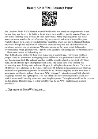 Deadly Air In Ww1 Research Paper
The Deadliest Air In WW1 Hunter Kastantin World war I was deadly on the ground and at sea,
but one thing you forget is the battle in the air where they would get shot by anyone. Planes are
new at this time they were invented 11 years before hand. At the beginning of the war planes
were canvas and wood at the end of the war, they were melted and wood with machine guns.
Pilots lived only for a couple weeks before they caught fire or got shot down. Planes at this time
only went100 mph and only went 10 miles over enemy territory and best of all there were no
parachutes so when you got shot down. When the war started they used hot air balloons for
reconnaissance which got shot down. Then the allies decide to start using plane for reconnaissance
... Show more content on Helpwriting.net ...
They did find some pilots with there brain turned into a scramble egg. There was a pilot how
jumped out of his plane when it was going down and landed in a garden stood up said who he
was then dropped died. The sad part was they could be considered died as they took off. There
were a lot of different types of air planes on all sides. The reason there were so many was
because they were finding more and more things to do with plane throw out the war. There were
54 different types of planes for the Allies. There were 15 different types germans used. That was
because it was german trying to beat the allies in the air. With all the plane built in ww1 made it
so we could use them in and out of war now. WW1 changed Aviation from small little planes to
long range bombers and fighter pilots. This war added a air force to most countries which also
made it so we would have big planes and more dangliest planes. These planes would set the corse to
modern planes. This also made it so the world traveled by air. WW1 made modern aviation
possible to
... Get more on HelpWriting.net ...
 