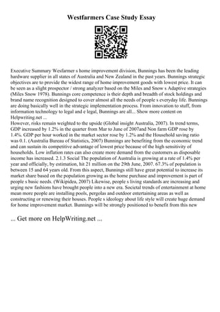 Westfarmers Case Study Essay
Executive Summary Wesfarmer s home improvement division, Bunnings has been the leading
hardware supplier in all states of Australia and New Zealand in the past years. Bunnings strategic
objectives are to provide the widest range of home improvement goods with lowest price. It can
be seen as a slight prospector / strong analyzer based on the Miles and Snow s Adaptive strategies
(Miles Snow 1978). Bunnings core competence is their depth and breadth of stock holdings and
brand name recognition designed to cover almost all the needs of people s everyday life. Bunnings
are doing basically well in the strategic implementation process. From innovation to stuff, from
information technology to legal and e legal, Bunnings are all... Show more content on
Helpwriting.net ...
However, risks remain weighted to the upside (Global insight Australia, 2007). In trend terms,
GDP increased by 1.2% in the quarter from Mar to June of 2007and Non farm GDP rose by
1.4%. GDP per hour worked in the market sector rose by 1.2% and the Household saving ratio
was 0.1. (Australia Bureau of Statistics, 2007) Bunnings are benefiting from the economic trend
and can sustain its competitive advantage of lowest price because of the high sensitivity of
households. Low inflation rates can also create more demand from the customers as disposable
income has increased. 2.1.3 Social The population of Australia is growing at a rate of 1.4% per
year and officially, by estimation, hit 21 million on the 29th June, 2007. 67.3% of population is
between 15 and 64 years old. From this aspect, Bunnings still have great potential to increase its
market share based on the population growing as the home purchase and improvement is part of
people s basic needs. (Wikipidea, 2007) Likewise, people s living standards are increasing and
urging new fashions have brought people into a new era. Societal trends of entertainment at home
mean more people are installing pools, pergolas and outdoor entertaining areas as well as
constructing or renewing their houses. People s ideology about life style will create huge demand
for home improvement market. Bunnings will be strongly positioned to benefit from this new
... Get more on HelpWriting.net ...
 