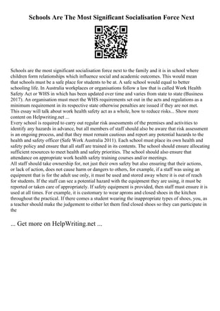 Schools Are The Most Significant Socialisation Force Next
Schools are the most significant socialisation force next to the family and it is in school where
children form relationships which influence social and academic outcomes. This would mean
that schools must be a safe place for students to be at. A safe school would equal to better
schooling life. In Australia workplaces or organisations follow a law that is called Work Health
Safety Act or WHS in which has been updated over time and varies from state to state (Business
2017). An organisation must meet the WHS requirements set out in the acts and regulations as a
minimum requirement in its respective state otherwise penalties are issued if they are not met.
This essay will talk about work health safety act as a whole, how to reduce risks... Show more
content on Helpwriting.net ...
Every school is required to carry out regular risk assessments of the premises and activities to
identify any hazards in advance, but all members of staff should also be aware that risk assessment
is an ongoing process, and that they must remain cautious and report any potential hazards to the
health and safety officer (Safe Work Australia 2011). Each school must place its own health and
safety policy and ensure that all staff are trained in its contents. The school should ensure allocating
sufficient resources to meet health and safety priorities. The school should also ensure that
attendance on appropriate work health safety training courses and/or meetings.
All staff should take ownership for, not just their own safety but also ensuring that their actions,
or lack of action, does not cause harm or dangers to others, for example, if a staff was using an
equipment that is for the adult use only, it must be used and stored away where it is out of reach
for students. If the staff can see a potential hazard with the equipment they are using, it must be
reported or taken care of appropriately. If safety equipment is provided, then staff must ensure it is
used at all times. For example, it is customary to wear aprons and closed shoes in the kitchen
throughout the practical. If there comes a student wearing the inappropriate types of shoes, you, as
a teacher should make the judgement to either let them find closed shoes so they can participate in
the
... Get more on HelpWriting.net ...
 