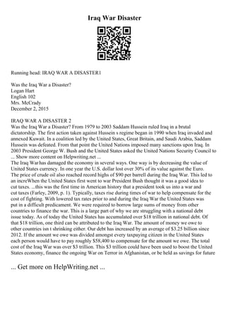 Iraq War Disaster
Running head: IRAQ WAR A DISASTER1
Was the Iraq War a Disaster?
Logan Hart
English 102
Mrs. McCrady
December 2, 2015
IRAQ WAR A DISASTER 2
Was the Iraq War a Disaster? From 1979 to 2003 Saddam Hussein ruled Iraq in a brutal
dictatorship. The first action taken against Hussein s regime began in 1990 when Iraq invaded and
annexed Kuwait. In a coalition led by the United States, Great Britain, and Saudi Arabia, Saddam
Hussein was defeated. From that point the United Nations imposed many sanctions upon Iraq. In
2003 President George W. Bush and the United States asked the United Nations Security Council to
... Show more content on Helpwriting.net ...
The Iraq Warhas damaged the economy in several ways. One way is by decreasing the value of
United States currency. In one year the U.S. dollar lost over 30% of its value against the Euro.
The price of crude oil also reached record highs of $90 per barrell during the Iraq War. This led to
an increWhen the United States first went to war President Bush thought it was a good idea to
cut taxes. ...this was the first time in American history that a president took us into a war and
cut taxes (Farley, 2009, p. 1). Typically, taxes rise during times of war to help compensate for the
cost of fighting. With lowered tax rates prior to and during the Iraq War the United States was
put in a difficult predicament. We were required to borrow large sums of money from other
countries to finance the war. This is a large part of why we are struggling with a national debt
issue today. As of today the United States has accumulated over $18 trillion in national debt. Of
that $18 trillion, one third can be attributed to the Iraq War. The amount of money we owe to
other countries isn t shrinking either. Our debt has increased by an average of $3.25 billion since
2012. If the amount we owe was divided amongst every taxpaying citizen in the United States
each person would have to pay roughly $58,400 to compensate for the amount we owe. The total
cost of the Iraq War was over $3 trillion. This $3 trillion could have been used to boost the United
States economy, finance the ongoing War on Terror in Afghanistan, or be held as savings for future
... Get more on HelpWriting.net ...
 