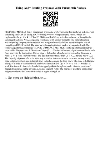 Using Aodv Routing Protocol With Parametric Values
PROPOSED MODELS Fig 3. Diagram of processing work The work flow is shown in fig 3. First
simulating the MANET using AODV routing protocol with parametric values, which are
explained in the section 4.1 . FRAHP, PFGA and PACO optimized models are explained in the
subsequent sections. Next, comparing results one with another model to find optimal routing
and comparing the performance results and using various calculations here finding the ranked
routed from FRAHP model. The assorted enhanced optimized models are described with The
following performance metrics 4.1. PERFORMANCE METRICS The five performance metrics
involved in this paper are: 1. Number of Hops (C1) : Number of hops or edges involved in the path
from source to the destination. Hop or edge is defined as a link between two nodes. Consider a
path 1 2 3 4 5 Here source node is 1 and destination node is 5 then C1 is 4. 2. Battery power (C2) :
The capacity of power of a node to do any operation in the network is known as battery power of a
node in the network at any instant of time. Initially consider the total power of a node is 1. Battery
energy of a node is calculated with the below formula C2=1 ( ( s + f + r + d ))/t(18) Where s is
send, f is forward, r is received and d is dropped packets through the node. t is total number of
packets transmitted in the network. 3. Signal strength (C3) : The energy of a node to access their
neighbor nodes to data transfer is called as signal strength of
... Get more on HelpWriting.net ...
 