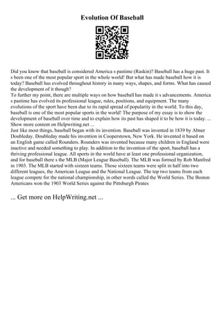 Evolution Of Baseball
Did you know that baseball is considered America s pastime (Raskin)? Baseball has a huge past. It
s been one of the most popular sport in the whole world! But what has made baseball how it is
today? Baseball has evolved throughout history in many ways, shapes, and forms. What has caused
the development of it though?
To further my point, there are multiple ways on how baseball has made it s advancements. America
s pastime has evolved its professional league, rules, positions, and equipment. The many
evolutions of the sport have been due to its rapid spread of popularity in the world. To this day,
baseball is one of the most popular sports in the world! The purpose of my essay is to show the
development of baseball over time and to explain how its past has shaped it to be how it is today. ...
Show more content on Helpwriting.net ...
Just like most things, baseball began with its invention. Baseball was invented in 1839 by Abner
Doubleday. Doubleday made his invention in Cooperstown, New York. He invented it based on
an English game called Rounders. Rounders was invented because many children in England were
inactive and needed something to play. In addition to the invention of the sport, baseball has a
thriving professional league. All sports in the world have at least one professional organization,
and for baseball there s the MLB (Major League Baseball). The MLB was formed by Rob Manfred
in 1903. The MLB started with sixteen teams. Those sixteen teams were split in half into two
different leagues, the American League and the National League. The top two teams from each
league compete for the national championship, in other words called the World Series. The Boston
Americans won the 1903 World Series against the Pittsburgh Pirates
... Get more on HelpWriting.net ...
 