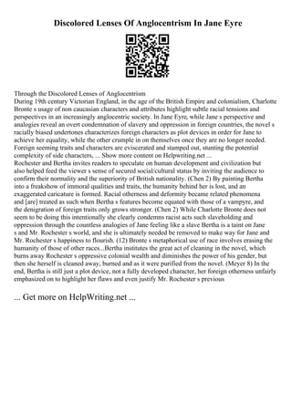 Discolored Lenses Of Anglocentrism In Jane Eyre
Through the Discolored Lenses of Anglocentrism
During 19th century Victorian England, in the age of the British Empire and colonialism, Charlotte
Bronte s usage of non caucasian characters and attributes highlight subtle racial tensions and
perspectives in an increasingly anglocentric society. In Jane Eyre, while Jane s perspective and
analogies reveal an overt condemnation of slavery and oppression in foreign countries, the novel s
racially biased undertones characterizes foreign characters as plot devices in order for Jane to
achieve her equality, while the other crumple in on themselves once they are no longer needed.
Foreign seeming traits and characters are eviscerated and stamped out, stunting the potential
complexity of side characters, ... Show more content on Helpwriting.net ...
Rochester and Bertha invites readers to speculate on human development and civilization but
also helped feed the viewer s sense of secured social/cultural status by inviting the audience to
confirm their normality and the superiority of British nationality. (Chen 2) By painting Bertha
into a freakshow of immoral qualities and traits, the humanity behind her is lost, and an
exaggerated caricature is formed. Racial otherness and deformity became related phenomena
and [are] treated as such when Bertha s features become equated with those of a vampyre, and
the denigration of foreign traits only grows stronger. (Chen 2) While Charlotte Bronte does not
seem to be doing this intentionally she clearly condemns racist acts such slaveholding and
oppression through the countless analogies of Jane feeling like a slave Bertha is a taint on Jane
s and Mr. Rochester s world, and she is ultimately needed be removed to make way for Jane and
Mr. Rochester s happiness to flourish. (12) Bronte s metaphorical use of race involves erasing the
humanity of those of other races...Bertha institutes the great act of cleaning in the novel, which
burns away Rochester s oppressive colonial wealth and diminishes the power of his gender, but
then she herself is cleaned away, burned and as it were purified from the novel. (Meyer 8) In the
end, Bertha is still just a plot device, not a fully developed character, her foreign otherness unfairly
emphasized on to highlight her flaws and even justify Mr. Rochester s previous
... Get more on HelpWriting.net ...
 