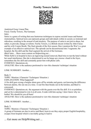 Fawlty Towers Satire
Analytical Essay Linear Plan
Focus: Fawlty Towers, The Germans
Intro:
Satire is a genre of writing that uses humorous techniques to expose societal issues and human
irrationalities. Satirical texts can represent groups and individuals within in society as irrational and
ridiculous, resulting in the arousal of and mockery. The purpose of satire is not just to abuse, but
rather, to provoke change or reform. Fawlty Towers, is a British sitcom written by John Cleese
and his wife Connie Booth. The final episode of the first season; Don t mention the War! is a great
example of an effective satirical text. The episode can be deconstructed into 3 segments; the
hospital, the fire drill and the final segment the arrival of the Germans.
(Breif intro ... Show more content on Helpwriting.net ...
While Sybil is in hospital to have an ingrowing toenail removed, Basil tries to run the hotel without
her usual interference. But she is determined to see he hangs up a moose s head in the foyer,
remembers the fire drill and constantly pester him with phone calls.
EVIDENCE: Quotations etc.
ANALYSE: How is the audience positioned to view this character/ technique/ situation
LINK/ SUMMARY: Another.....
Body 2:
TOPIC: Mention ( Character/ Techniques/ Situation )
EXPLANATION: What happened?
A fire drill goes wrong a burglar alarm goes off by mistake and guests, not knowing the difference
between alarms, file out one at a time. A real fire then breaks out in the kitchen, and Basil is
concussed.
EVIDENCE: Quotations etc. the argument with the guests over the fire drill. It is so pointless,
and yet he is determined to win it at all costs. It ends with him saying: I don t know why we
bother! We should let you all burn!
ANALYSE: How is the audience positioned to view this character/ technique/ situation
LINK/ SUMMARY: Another.....
Body 3:
TOPIC: Mention ( Character/ Techniques/ Situation )
A group of Germans are due to arrive and Basil, keen to see they enjoy proper English hospitality,
escapes from hospital which is inevitably going to lead to
... Get more on HelpWriting.net ...
 