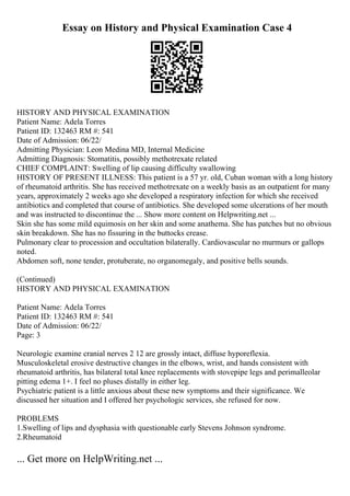 Essay on History and Physical Examination Case 4
HISTORY AND PHYSICAL EXAMINATION
Patient Name: Adela Torres
Patient ID: 132463 RM #: 541
Date of Admission: 06/22/
Admitting Physician: Leon Medina MD, Internal Medicine
Admitting Diagnosis: Stomatitis, possibly methotrexate related
CHIEF COMPLAINT: Swelling of lip causing difficulty swallowing
HISTORY OF PRESENT ILLNESS: This patient is a 57 yr. old, Cuban woman with a long history
of rheumatoid arthritis. She has received methotrexate on a weekly basis as an outpatient for many
years, approximately 2 weeks ago she developed a respiratory infection for which she received
antibiotics and completed that course of antibiotics. She developed some ulcerations of her mouth
and was instructed to discontinue the ... Show more content on Helpwriting.net ...
Skin she has some mild equimosis on her skin and some anathema. She has patches but no obvious
skin breakdown. She has no fissuring in the buttocks crease.
Pulmonary clear to procession and occultation bilaterally. Cardiovascular no murmurs or gallops
noted.
Abdomen soft, none tender, protuberate, no organomegaly, and positive bells sounds.
(Continued)
HISTORY AND PHYSICAL EXAMINATION
Patient Name: Adela Torres
Patient ID: 132463 RM #: 541
Date of Admission: 06/22/
Page: 3
Neurologic examine cranial nerves 2 12 are grossly intact, diffuse hyporeflexia.
Musculoskeletal erosive destructive changes in the elbows, wrist, and hands consistent with
rheumatoid arthritis, has bilateral total knee replacements with stovepipe legs and perimalleolar
pitting edema 1+. I feel no pluses distally in either leg.
Psychiatric patient is a little anxious about these new symptoms and their significance. We
discussed her situation and I offered her psychologic services, she refused for now.
PROBLEMS
1.Swelling of lips and dysphasia with questionable early Stevens Johnson syndrome.
2.Rheumatoid
... Get more on HelpWriting.net ...
 