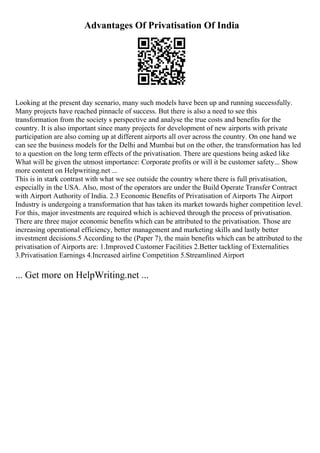 Advantages Of Privatisation Of India
Looking at the present day scenario, many such models have been up and running successfully.
Many projects have reached pinnacle of success. But there is also a need to see this
transformation from the society s perspective and analyse the true costs and benefits for the
country. It is also important since many projects for development of new airports with private
participation are also coming up at different airports all over across the country. On one hand we
can see the business models for the Delhi and Mumbai but on the other, the transformation has led
to a question on the long term effects of the privatisation. There are questions being asked like
What will be given the utmost importance: Corporate profits or will it be customer safety... Show
more content on Helpwriting.net ...
This is in stark contrast with what we see outside the country where there is full privatisation,
especially in the USA. Also, most of the operators are under the Build Operate Transfer Contract
with Airport Authority of India. 2.3 Economic Benefits of Privatisation of Airports The Airport
Industry is undergoing a transformation that has taken its market towards higher competition level.
For this, major investments are required which is achieved through the process of privatisation.
There are three major economic benefits which can be attributed to the privatisation. Those are
increasing operational efficiency, better management and marketing skills and lastly better
investment decisions.5 According to the (Paper 7), the main benefits which can be attributed to the
privatisation of Airports are: 1.Improved Customer Facilities 2.Better tackling of Externalities
3.Privatisation Earnings 4.Increased airline Competition 5.Streamlined Airport
... Get more on HelpWriting.net ...
 