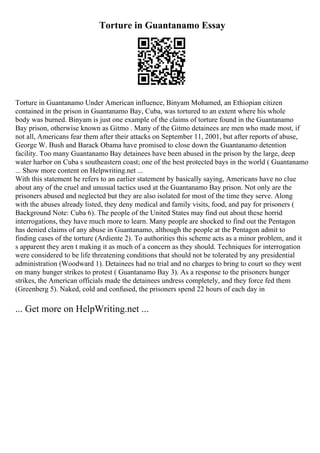 Torture in Guantanamo Essay
Torture in Guantanamo Under American influence, Binyam Mohamed, an Ethiopian citizen
contained in the prison in Guantanamo Bay, Cuba, was tortured to an extent where his whole
body was burned. Binyam is just one example of the claims of torture found in the Guantanamo
Bay prison, otherwise known as Gitmo . Many of the Gitmo detainees are men who made most, if
not all, Americans fear them after their attacks on September 11, 2001, but after reports of abuse,
George W. Bush and Barack Obama have promised to close down the Guantanamo detention
facility. Too many Guantanamo Bay detainees have been abused in the prison by the large, deep
water harbor on Cuba s southeastern coast; one of the best protected bays in the world ( Guantanamo
... Show more content on Helpwriting.net ...
With this statement he refers to an earlier statement by basically saying, Americans have no clue
about any of the cruel and unusual tactics used at the Guantanamo Bay prison. Not only are the
prisoners abused and neglected but they are also isolated for most of the time they serve. Along
with the abuses already listed, they deny medical and family visits, food, and pay for prisoners (
Background Note: Cuba 6). The people of the United States may find out about these horrid
interrogations, they have much more to learn. Many people are shocked to find out the Pentagon
has denied claims of any abuse in Guantanamo, although the people at the Pentagon admit to
finding cases of the torture (Ardiente 2). To authorities this scheme acts as a minor problem, and it
s apparent they aren t making it as much of a concern as they should. Techniques for interrogation
were considered to be life threatening conditions that should not be tolerated by any presidential
administration (Woodward 1). Detainees had no trial and no charges to bring to court so they went
on many hunger strikes to protest ( Guantanamo Bay 3). As a response to the prisoners hunger
strikes, the American officials made the detainees undress completely, and they force fed them
(Greenberg 5). Naked, cold and confused, the prisoners spend 22 hours of each day in
... Get more on HelpWriting.net ...
 