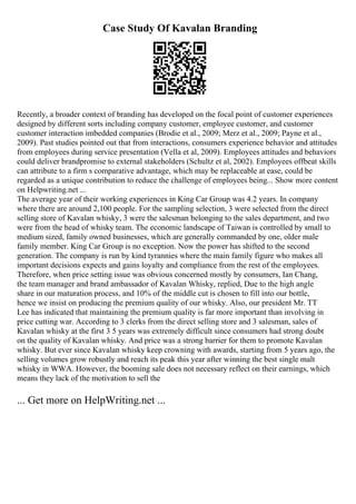 Case Study Of Kavalan Branding
Recently, a broader context of branding has developed on the focal point of customer experiences
designed by different sorts including company customer, employee customer, and customer
customer interaction imbedded companies (Brodie et al., 2009; Merz et al., 2009; Payne et al.,
2009). Past studies pointed out that from interactions, consumers experience behavior and attitudes
from employees during service presentation (Vella et al, 2009). Employees attitudes and behaviors
could deliver brandpromise to external stakeholders (Schultz et al, 2002). Employees offbeat skills
can attribute to a firm s comparative advantage, which may be replaceable at ease, could be
regarded as a unique contribution to reduce the challenge of employees being... Show more content
on Helpwriting.net ...
The average year of their working experiences in King Car Group was 4.2 years. In company
where there are around 2,100 people. For the sampling selection, 3 were selected from the direct
selling store of Kavalan whisky, 3 were the salesman belonging to the sales department, and two
were from the head of whisky team. The economic landscape of Taiwan is controlled by small to
medium sized, family owned businesses, which are generally commanded by one, older male
family member. King Car Group is no exception. Now the power has shifted to the second
generation. The company is run by kind tyrannies where the main family figure who makes all
important decisions expects and gains loyalty and compliance from the rest of the employees.
Therefore, when price setting issue was obvious concerned mostly by consumers, Ian Chang,
the team manager and brand ambassador of Kavalan Whisky, replied, Due to the high angle
share in our maturation process, and 10% of the middle cut is chosen to fill into our bottle,
hence we insist on producing the premium quality of our whisky. Also, our president Mr. TT
Lee has indicated that maintaining the premium quality is far more important than involving in
price cutting war. According to 3 clerks from the direct selling store and 3 salesman, sales of
Kavalan whisky at the first 3 5 years was extremely difficult since consumers had strong doubt
on the quality of Kavalan whisky. And price was a strong barrier for them to promote Kavalan
whisky. But ever since Kavalan whisky keep crowning with awards, starting from 5 years ago, the
selling volumes grow robustly and reach its peak this year after winning the best single malt
whisky in WWA. However, the booming sale does not necessary reflect on their earnings, which
means they lack of the motivation to sell the
... Get more on HelpWriting.net ...
 