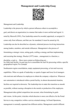 Management and Leadership Essay
Management and Leadership
Leadership is the process by which a person influences others to accomplish a
goal, and directs an organization in a manner that makes it more unified and logical. A
noted by Maxwell (1991), True leadership cannot be awarded, appointed, or assigned. It
comes only from influence, and that can t be mandated. It must be earned (p.14).
Leadership can also be described as a dynamic, relational process involving interactions
among leaders, members, and outside influences. Management is the process of
formulating a strategic vision, setting goals, crafting a strategy and then implementing
and executing that strategy. Drucker (1977) states ...management is a function, a
discipline, a task to ... Show more content on Helpwriting.net ...
In a bulk mail facility, its goal may be to consolidate the mail for processing within a specific
geographical region. For example
Southeastern region consolidation, empty equipment processing, or lost mail recovery
capabilities. When we speak of leadership, we speak of upper and lower level managers
who motivate and influence its employees to obtain the company s objectives. Whenever
new automation is introduced within a postal facility, in almost documented situation,
facilities are required to downsize. The leadership tries to make this transition as smooth
as possible, without causing a disruption in the morale or production of the employees.
Management takes global competition into account, when formulating its goals
and visions. At this point, it decides which direction is more cost effective for the Postal
Service to stay competitive within a service oriented strategy. In Postal Operations,
management is normally separated into different entities. Management curtails different
 