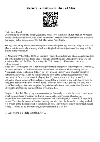 Camera Techniques In The Tall Man
Under their Thumb
Questioning the credibility of the Queensland police force is unheard of, but when an Aboriginal
man is found dead in his cell, who is held responsible? Director Tony Krawitz decides to uncover
this tragedy in his documentary, The Tall Man writes Paige Smith.
Through compelling visuals, confronting interviews and captivating camera techniques, The Tall
Man is an informative documentary which shockingly details the injustices of this story and the
effects on the community.
On November 19th, 2004 at 10:20 am Cameron Francis Doomadgee was taken into police custody
and forty minutes later was found dead in his cell. Senior Sergeant Christopher Hurley was the
arresting officer and the film s focal antagonist. This occurred ... Show more content on
Helpwriting.net ...
When Eric, Doomadgee s son, is reminiscing keep these brief pauses in for emphasis. Commonly,
the camera remains on the interviewee so the audience can resonate with what they just said.
Non diegetic sound is also used fittingly in The Tall Man. In interviews, often there is subtle
instrumentals playing. When the film is detailing more of the distressing components of this
case, suspenseful and tense music is playing. One key scene where non diegetic sound is
utilised, is when a picture of Doomadgee is focused slowly zoomed to and in the background the
song, (San Francisco) Be Sure to Wear Some Flowers in Your Hair, is playing. Not only was it
one of Doomadgee s favourite songs but the jovial melody forces viewers associate him with it.
Effectively, emphasising that a good man wrongfully died.
Despite, В¬The Tall Man giving tremendous insight Doomadgee s death, there is a pivotal scene
which the underlying premise of the film is evident. After absorbing an abundance of
perspectives that clearly state injustices are present and Hurley is guilty, the verdict is especially
intense. There is a focus on a pedestrian crossing in a wide shot. As the verdict is being reached,
it is broken up the diegetic sound of the crossing beep . The beep does signify a heartbeat, maybe
Hurley s. Hurley has so much at stake, his professional life is on the
... Get more on HelpWriting.net ...
 