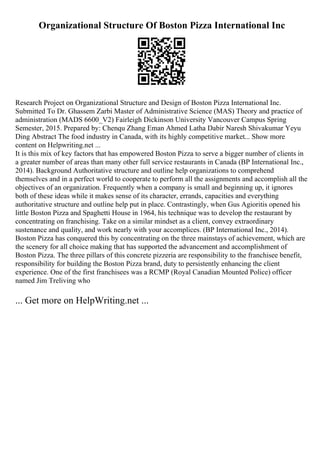 Organizational Structure Of Boston Pizza International Inc
Research Project on Organizational Structure and Design of Boston Pizza International Inc.
Submitted To Dr. Ghassem Zarbi Master of Administrative Science (MAS) Theory and practice of
administration (MADS 6600_V2) Fairleigh Dickinson University Vancouver Campus Spring
Semester, 2015. Prepared by: Chenqu Zhang Eman Ahmed Latha Dabir Naresh Shivakumar Yeyu
Ding Abstract The food industry in Canada, with its highly competitive market... Show more
content on Helpwriting.net ...
It is this mix of key factors that has empowered Boston Pizza to serve a bigger number of clients in
a greater number of areas than many other full service restaurants in Canada (BP International Inc.,
2014). Background Authoritative structure and outline help organizations to comprehend
themselves and in a perfect world to cooperate to perform all the assignments and accomplish all the
objectives of an organization. Frequently when a company is small and beginning up, it ignores
both of these ideas while it makes sense of its character, errands, capacities and everything
authoritative structure and outline help put in place. Contrastingly, when Gus Agioritis opened his
little Boston Pizza and Spaghetti House in 1964, his technique was to develop the restaurant by
concentrating on franchising. Take on a similar mindset as a client, convey extraordinary
sustenance and quality, and work nearly with your accomplices. (BP International Inc., 2014).
Boston Pizza has conquered this by concentrating on the three mainstays of achievement, which are
the scenery for all choice making that has supported the advancement and accomplishment of
Boston Pizza. The three pillars of this concrete pizzeria are responsibility to the franchisee benefit,
responsibility for building the Boston Pizza brand, duty to persistently enhancing the client
experience. One of the first franchisees was a RCMP (Royal Canadian Mounted Police) officer
named Jim Treliving who
... Get more on HelpWriting.net ...
 