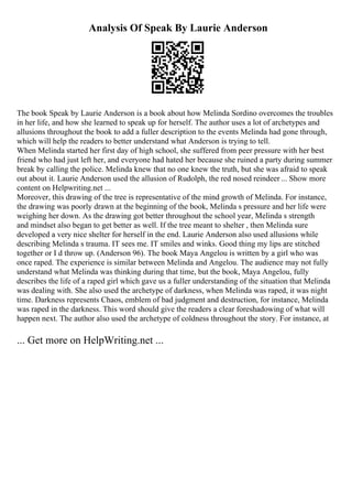 Analysis Of Speak By Laurie Anderson
The book Speak by Laurie Anderson is a book about how Melinda Sordino overcomes the troubles
in her life, and how she learned to speak up for herself. The author uses a lot of archetypes and
allusions throughout the book to add a fuller description to the events Melinda had gone through,
which will help the readers to better understand what Anderson is trying to tell.
When Melinda started her first day of high school, she suffered from peer pressure with her best
friend who had just left her, and everyone had hated her because she ruined a party during summer
break by calling the police. Melinda knew that no one knew the truth, but she was afraid to speak
out about it. Laurie Anderson used the allusion of Rudolph, the red nosed reindeer ... Show more
content on Helpwriting.net ...
Moreover, this drawing of the tree is representative of the mind growth of Melinda. For instance,
the drawing was poorly drawn at the beginning of the book, Melinda s pressure and her life were
weighing her down. As the drawing got better throughout the school year, Melinda s strength
and mindset also began to get better as well. If the tree meant to shelter , then Melinda sure
developed a very nice shelter for herself in the end. Laurie Anderson also used allusions while
describing Melinda s trauma. IT sees me. IT smiles and winks. Good thing my lips are stitched
together or I d throw up. (Anderson 96). The book Maya Angelou is written by a girl who was
once raped. The experience is similar between Melinda and Angelou. The audience may not fully
understand what Melinda was thinking during that time, but the book, Maya Angelou, fully
describes the life of a raped girl which gave us a fuller understanding of the situation that Melinda
was dealing with. She also used the archetype of darkness, when Melinda was raped, it was night
time. Darkness represents Chaos, emblem of bad judgment and destruction, for instance, Melinda
was raped in the darkness. This word should give the readers a clear foreshadowing of what will
happen next. The author also used the archetype of coldness throughout the story. For instance, at
... Get more on HelpWriting.net ...
 