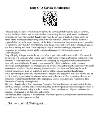 Duty Of A Service Relationship
Fiduciary duty is a service relationship whereby the individual that owes the duty or the trust,
such as the board of directors to the individual empowering the trust, such as the shareholder,
performs a service. The board of directors carry out the services to the best of their ability on
behalf of the individuals empowering them with that authority. Directors or board member s
responsibilities are to be aware not only of the Witten laws statutes, thing that they are responsible
for but also to unwritten law precedent and their duties. These duties are: duties of care, diligence,
obedience, loyalty and so on. Fiduciaryduty or duty of care is exercising a judgement that is
reasonable an important person would exhibit and process of... Show more content on
Helpwriting.net ...
Duty of loyalty is important for the survival of an organization and its stakeholders. For example,
the director of a company when issuing shares to the public creates an obligation in the part of the
company to the shareholders. The directors of a company by using the shareholders investment
must make sure that he/she does not create any conflict of interests between the company
objectives, the shareholders, the managers and all the staff. Using the shareholders money to create
an economic benefit to the directors only is considered to be a breach of fiduciary duties. In
contrast, the directors must act in the best interest of the company and the shareholders.
While performing its duties and responsibilities, directors and executives must also respect and be
obedient to the organisation, its mission, by laws and policies as well as honouring all terms and
conditions of other standards that will be appropriate such as laws, rules and regulations. This
forms part of the duty of compliance.
Moreover, directors have Duty to manage Accounts. The board members are responsible for the
charities, financial stability and accountability. they do this by primarily establishing procedures to
keep the organisation operating in a fiscal manner. Board members are obligated to honour the
standards with regard to all decisions and actions.
Furthermore, Due Diligence is the care that a reasonable person exercises under the circumstanced
to avoid harm to other persons on their
... Get more on HelpWriting.net ...
 