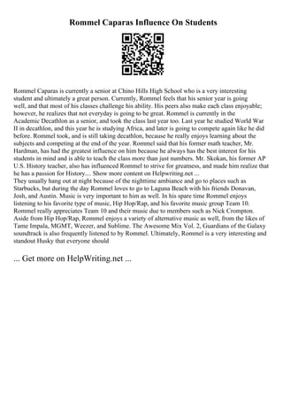 Rommel Caparas Influence On Students
Rommel Caparas is currently a senior at Chino Hills High School who is a very interesting
student and ultimately a great person. Currently, Rommel feels that his senior year is going
well, and that most of his classes challenge his ability. His peers also make each class enjoyable;
however, he realizes that not everyday is going to be great. Rommel is currently in the
Academic Decathlon as a senior, and took the class last year too. Last year he studied World War
II in decathlon, and this year he is studying Africa, and later is going to compete again like he did
before. Rommel took, and is still taking decathlon, because he really enjoys learning about the
subjects and competing at the end of the year. Rommel said that his former math teacher, Mr.
Hardman, has had the greatest influence on him because he always has the best interest for his
students in mind and is able to teach the class more than just numbers. Mr. Skokan, his former AP
U.S. History teacher, also has influenced Rommel to strive for greatness, and made him realize that
he has a passion for History.... Show more content on Helpwriting.net ...
They usually hang out at night because of the nighttime ambiance and go to places such as
Starbucks, but during the day Rommel loves to go to Laguna Beach with his friends Donavan,
Josh, and Austin. Music is very important to him as well. In his spare time Rommel enjoys
listening to his favorite type of music, Hip Hop/Rap, and his favorite music group Team 10.
Rommel really appreciates Team 10 and their music due to members such as Nick Crompton.
Aside from Hip Hop/Rap, Rommel enjoys a variety of alternative music as well, from the likes of
Tame Impala, MGMT, Weezer, and Sublime. The Awesome Mix Vol. 2, Guardians of the Galaxy
soundtrack is also frequently listened to by Rommel. Ultimately, Rommel is a very interesting and
standout Husky that everyone should
... Get more on HelpWriting.net ...
 