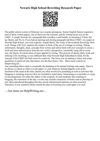 Newark High School Rewriting Research Paper
The public school system in Delaware isn t exactly prestigious. Senior English Honors required a
total of three written papers, one of them over the summer, and the writing focus was on the
CSQT. A simple formula for a paragraph that a monkey could handle, its meaning is Claim, Set
up, Quote, and Tie in. If you had an opening and closing paragraph and three CSQT s in a paper at
Newark High School, you were a genius. Joseph Harris, the writer of the textbook Rewriting: How
to do Things with Text, implores his readers to think of the act of writingas re writing. Taking
information, thoughts, ideas, concepts from writers and utilize them with new concepts to create a
fresh and more tailored piece from the new writer s perspective, essentially using old to create
new, the theory of conservation of mass applied to writing. This process of taking others work and
utilizing it for rewriting, is very different than what Newark High Schoolhad in mind, for the
concept of the CSQT left little room for creativity. The focus was on making a claim, and using
quotations to point out why that stance was the best choice. The... Show more content on
Helpwriting.net ...
Any journaling that is done is essentially the dumping of all internal feelings onto paper. There is
no rhyme or reason to what is on the paper, it s just whatever feeling happens to be at the
forefront of the mind at the time. Quotes are often involved in journaling as well as activities like
blogging or emailing, however they are included to stand alone, functioning as a reminder or a type
of encouragement, for either the author or the recipient. In such mediums like emailing or
blogging, the reiteration of the day s events may include summaries of books read or phrasing of
new ideas introduced throughout the day mixed with personal opinions on what occurred.
Therefore, if you wanted to thinly stretch the idea of rewriting you could apply it to such
... Get more on HelpWriting.net ...
 