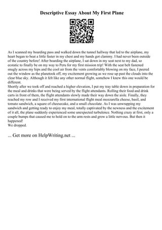 Descriptive Essay About My First Plane
As I scanned my boarding pass and walked down the tunnel hallway that led to the airplane, my
heart began to beat a little faster in my chest and my hands got clammy. I had never been outside
of the country before! After boarding the airplane, I sat down in my seat next to my dad, so
ecstatic to finally be on my way to Peru for my first mission trip! With the seat belt fastened
snugly across my hips and the cool air from the vents comfortably blowing on my face, I peered
out the window as the planetook off, my excitement growing as we rose up past the clouds into the
clear blue sky. Although it felt like any other normal flight, somehow I knew this one would be
different.
Shortly after we took off and reached a higher elevation, I put my tray table down in preparation for
the meal and drinks that were being served by the flight attendants. Rolling their food and drink
carts in front of them, the flight attendants slowly made their way down the aisle. Finally, they
reached my row and I received my first international flight meal mozzarella cheese, basil, and
tomato sandwich, a square of cheesecake, and a small chocolate. As I was unwrapping my
sandwich and getting ready to enjoy my meal, totally captivated by the newness and the excitement
of it all, the plane suddenly experienced some unexpected turbulence. Nothing crazy at first, only a
couple bumps that caused me to hold on to the arm rests and grow a little nervous. But then it
happened!
We dropped.
... Get more on HelpWriting.net ...
 