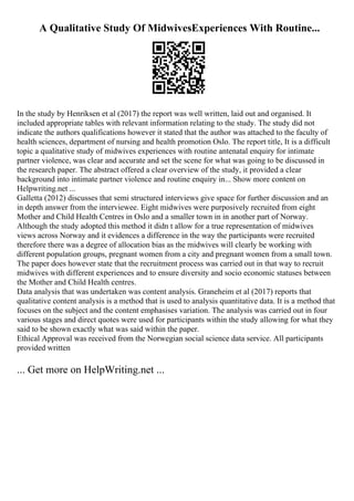 A Qualitative Study Of MidwivesExperiences With Routine...
In the study by Henriksen et al (2017) the report was well written, laid out and organised. It
included appropriate tables with relevant information relating to the study. The study did not
indicate the authors qualifications however it stated that the author was attached to the faculty of
health sciences, department of nursing and health promotion Oslo. The report title, It is a difficult
topic a qualitative study of midwives experiences with routine antenatal enquiry for intimate
partner violence, was clear and accurate and set the scene for what was going to be discussed in
the research paper. The abstract offered a clear overview of the study, it provided a clear
background into intimate partner violence and routine enquiry in... Show more content on
Helpwriting.net ...
Galletta (2012) discusses that semi structured interviews give space for further discussion and an
in depth answer from the interviewee. Eight midwives were purposively recruited from eight
Mother and Child Health Centres in Oslo and a smaller town in in another part of Norway.
Although the study adopted this method it didn t allow for a true representation of midwives
views across Norway and it evidences a difference in the way the participants were recruited
therefore there was a degree of allocation bias as the midwives will clearly be working with
different population groups, pregnant women from a city and pregnant women from a small town.
The paper does however state that the recruitment process was carried out in that way to recruit
midwives with different experiences and to ensure diversity and socio economic statuses between
the Mother and Child Health centres.
Data analysis that was undertaken was content analysis. Graneheim et al (2017) reports that
qualitative content analysis is a method that is used to analysis quantitative data. It is a method that
focuses on the subject and the content emphasises variation. The analysis was carried out in four
various stages and direct quotes were used for participants within the study allowing for what they
said to be shown exactly what was said within the paper.
Ethical Approval was received from the Norwegian social science data service. All participants
provided written
... Get more on HelpWriting.net ...
 