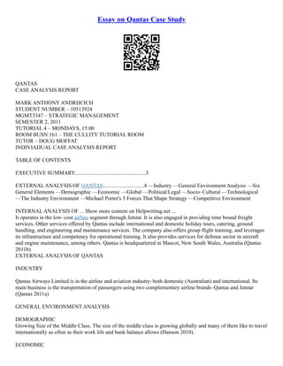 Essay on Qantas Case Study
QANTAS
CASE ANALYSIS REPORT
MARK ANTHONY ANDRIJCICH
STUDENT NUMBER – 10513924
MGMT3347 – STRATEGIC MANAGEMENT
SEMESTER 2, 2011
TUTORIAL 4 – MONDAYS, 15:00
ROOM BUSN:161 – THE CULLITY TUTORIAL ROOM
TUTOR – DOUG MOFFAT
INDIVIADUAL CASE ANALYSIS REPORT
TABLE OF CONTENTS
EXECUTIVE SUMMARY....................................................3
EXTERNAL ANALYSIS OF QANTAS..............................4 ––Industry ––General Environment Analysis ––Six
General Elements ––Demographic ––Economic ––Global ––Political/Legal ––Socio–Cultural ––Technological
––The Industry Environment ––Michael Porter's 5 Forces That Shape Strategy ––Competitive Environment
INTERNAL ANALYSIS OF ... Show more content on Helpwriting.net ...
It operates in the low–cost airline segment through Jetstar. It is also engaged in providing time bound freight
services. Other services offered by Qantas include international and domestic holiday tours, catering, ground
handling, and engineering and maintenance services. The company also offers group flight training, and leverages
its infrastructure and competency for operational training. It also provides services for defense sector in aircraft
and engine maintenance, among others. Qantas is headquartered in Mascot, New South Wales, Australia (Qantas
2011b).
EXTERNAL ANALYSIS OF QANTAS
INDUSTRY
Qantas Airways Limited is in the airline and aviation industry–both domestic (Australian) and international. Its
main business is the transportation of passengers using two complementary airline brands–Qantas and Jetstar
(Qantas 2011a)
GENERAL ENVIRONMENT ANALYSIS
DEMOGRAPHIC
Growing Size of the Middle Class. The size of the middle class is growing globally and many of them like to travel
internationally as often as their work life and bank balance allows (Hanson 2010).
ECONOMIC
 