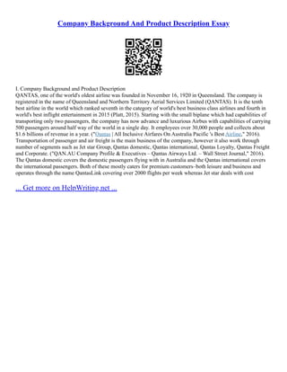 Company Background And Product Description Essay
I. Company Background and Product Description
QANTAS, one of the world's oldest airline was founded in November 16, 1920 in Queensland. The company is
registered in the name of Queensland and Northern Territory Aerial Services Limited (QANTAS). It is the tenth
best airline in the world which ranked seventh in the category of world's best business class airlines and fourth in
world's best inflight entertainment in 2015 (Platt, 2015). Starting with the small biplane which had capabilities of
transporting only two passengers, the company has now advance and luxurious Airbus with capabilities of carrying
500 passengers around half way of the world in a single day. It employees over 30,000 people and collects about
$1.6 billions of revenue in a year. ("Qantas | All Inclusive Airfares On Australia Pacific 's Best Airline," 2016).
Transportation of passenger and air freight is the main business of the company, however it also work through
number of segments such as Jet star Group, Qantas domestic, Qantas international, Qantas Loyalty, Qantas Freight
and Corporate. ("QAN.AU Company Profile & Executives – Qantas Airways Ltd. – Wall Street Journal," 2016).
The Qantas domestic covers the domestic passengers flying with in Australia and the Qantas international covers
the international passengers. Both of these mostly caters for premium customers–both leisure and business and
operates through the name QantasLink covering over 2000 flights per week whereas Jet star deals with cost
... Get more on HelpWriting.net ...
 