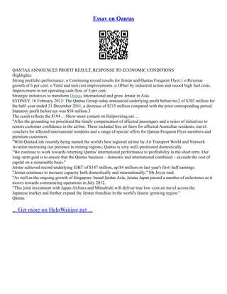 Essay on Qantas
QANTAS ANNOUNCES PROFIT RESULT, RESPONSE TO ECONOMIC CONDITIONS
Highlights:
Strong portfolio performance: o Continuing record results for Jetstar and Qantas Frequent Flyer.1 o Revenue
growth of 6 per cent. o Yield and unit cost improvements. o Offset by industrial action and record high fuel costs.
Improvement in net operating cash flow of 5 per cent.
Strategic initiatives to transform Qantas International and grow Jetstar in Asia.
SYDNEY, 16 February 2012: The Qantas Group today announced underlying profit before tax2 of $202 million for
the half–year ended 31 December 2011, a decrease of $215 million compared with the prior corresponding period.
Statutory profit before tax was $58 million.3
The result reflects the $194 ... Show more content on Helpwriting.net ...
"After the grounding we prioritised the timely compensation of affected passengers and a series of initiatives to
restore customer confidence in the airline. These included free air fares for affected Australian residents, travel
vouchers for affected international residents and a range of special offers for Qantas Frequent Flyer members and
premium customers.
"With QantasLink recently being named the world's best regional airline by Air Transport World and Network
Aviation increasing our presence in mining regions, Qantas is very well–positioned domestically.
"We continue to work towards returning Qantas' international performance to profitability in the short term. Our
long–term goal is to ensure that the Qantas business – domestic and international combined – exceeds the cost of
capital on a sustainable basis."
Jetstar achieved record underlying EBIT of $147 million, up $4 million on last year's first–half earnings.
"Jetstar continues to increase capacity both domestically and internationally," Mr Joyce said.
"As well as the ongoing growth of Singapore–based Jetstar Asia, Jetstar Japan passed a number of milestones as it
moves towards commencing operations in July 2012.
"This joint investment with Japan Airlines and Mitsubishi will deliver true low–cost air travel across the
Japanese market and further expand the Jetstar franchise in the world's fastest–growing region."
Qantas
... Get more on HelpWriting.net ...
 