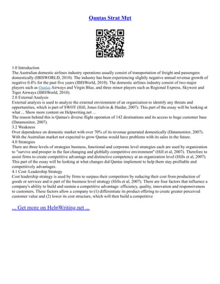 Qantas Strat Mgt
1.0 Introduction
The Australian domestic airlines industry operations usually consist of transportation of freight and passengers
domestically (IBISWORLD, 2010). The industry has been experiencing slightly negative annual revenue growth of
negative 0.4% for the past five years (IBISWorld, 2010). The domestic airlines industry consist of two major
players such as Qantas Airways and Virgin Blue, and three minor players such as Regional Express, Skywest and
Tiger Airways (IBISWorld, 2010).
2.0 External Analysis
External analysis is used to analyze the external environment of an organization to identify any threats and
opportunities, which is part of SWOT (Hill, Jones Galvin & Haidar, 2007). This part of the essay will be looking at
what ... Show more content on Helpwriting.net ...
The reason behind this is Qantas's diverse flight operation of 142 destinations and its access to huge customer base
(Datamonitor, 2007).
3.2 Weakness
Over dependence on domestic market with over 70% of its revenue generated domestically (Datamonitor, 2007).
With the Australian market not expected to grow Qantas would have problems with its sales in the future.
4.0 Strategies
There are three levels of strategies business, functional and corporate level strategies each are used by organization
to "survive and prosper in the fast changing and globlally competitive environment" (Hill et al, 2007). Therefore to
assist firms to create competitive advantage and distinctive competency at an organization level (Hills et al, 2007).
This part of the essay will be looking at what changes did Qantas implement to help them stay profitable and
competitively advantages.
4.1 Cost–Leadership Strategy
Cost leadership strategy is used by firms to surpass their competitors by reducing their cost from production of
goods or services and is part of the business level strategy (Hills et al, 2007). There are four factors that influence a
company's ability to build and sustain a competitive advantage: efficiency, quality, innovation and responsiveness
to customers. These factors allow a company to (1) differentiate its product offering to create greater perceived
customer value and (2) lower its cost structure, which will then build a competitive
... Get more on HelpWriting.net ...
 