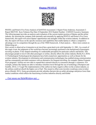 Qantas PESTLE
PESTEL and Porter's Five Force Analysis of QANTAS Assessment 2: Report Fiona Anderson, Assessment 2:
Report MGT330– Kym Treharne Due Date:10 September 2014 Student Number: 11449245 Executive Summary
The following paper provides an analysis and evaluation of the current market position of Qantas and the airline
industry. By assessing the company both internally and externally by applying PESTLE and Porter's Five Force
frameworks, this report will assess Qantas' opportunities and strengths within the aviation industry. In addition to
this, the report will focus on the specific resources and capabilities that enable Qantas to obtain a competitive
advantage over its competitors through the use of the VRIO framework. A final analysis ... Show more content on
Helpwriting.net ...
How society is observed as it transmits to air travel has a great deal to do with September 11, 2001. As a result of
this tragic event, the judgments of the world have become increasingly profound to the background of passengers
traveling on planes. It has shaped something of a undesirable perception for particular cultures and beliefs. This
discourages people to travel with other passengers or airline, directly affects the airline industry (Reilly.N.J, 2010)
2.4 Technological Technological developments have both created new opportunities as well as threats for the
aviation industry. Development in information and communication technologies has enabled strong communication
and has consequently provided customers with an alternative for frequent travelling, for example; Qantas Frequent
Flyer programs. Airlines are now able to expand their outreach directly to consumers through e–commerce. For
example, airlines like Qantas are able to introduce ticketless travel through the use of technology (Thompson and
Gamble, 2012). 2.5 Legal The implementation of the carbon tax had a negative affect on the aviation industry, as
the airlines could not absorb the higher cost of fuel. This meant to offset costs travelers would pay extra in ticket
prices (Herald, 2011). Some governments provide subsidies that provide an unfair advantage and prices lower than
market conditions which affects the functioning of airline industries directly and Global
... Get more on HelpWriting.net ...
 