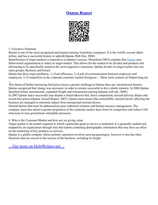 Qantas Report
1. Executive Summary
Qantas is one of the most recognised and longest running Australian companies. It is the world's second oldest
airline, and has a successful history to uphold (Qantas Web Site, 2008).
Identification of target markets is imperative to Qantas's success. Mortished (2003) explains that Qantas uses
Behavioural segmentation to select its target market. This allows for the market to be divided and products and
advertising to be specifically aimed at the most responsive customers. Qantas divides its target market into two
main groups; Business and leisure
Qantas has three major problems. 1.) Fuel efficiency, 2.) Lack of communication between employers and
employees, 3.) Competition in the corporate customer market (Ferguson ... Show more content on Helpwriting.net
...
This threat of further increasing fuel prices poses a greater challenge to Qantas than any international disaster.
Qantas recognised that change was necessary in order to remain successful in this volatile industry. In 2006 Qantas
launched Jetstar international, expanded freight and restructured catering (Qantas web site, 2008).
In 2007 Qantas had a successful year despite a failed takeover bid, fierce competition, aircraft delivery delays and
record fuel prices (Qantas Annual Report, 2007). Qantas must ensure that controllable, internal factors affecting the
business are managed to minimise impact from unexpected external factors.
Internal factors that must be addressed are poor industrial relations and human resource management. The
company must also attract a greater proportion of the corporate market share from its competitors and reduce CO2
emissions to ease government and public pressures.
4. Who is the Customer/Market and how are we giving value
Target market is the market segment to which a particular good or service is marketed. It is generally studied and
mapped by an organization through lists and reports containing demographic information that may have an effect
on the marketing of key products or services.
Qantas is a global company whose primary operation involves carrying passengers, however it also has other
functions that are crucial to the success of the business, including its freight
... Get more on HelpWriting.net ...
 