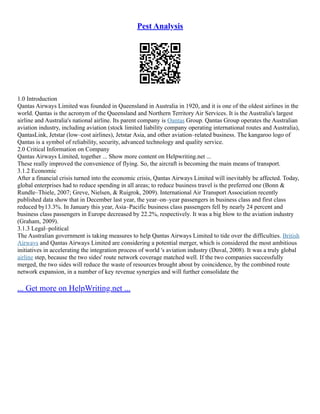 Pest Analysis
1.0 Introduction
Qantas Airways Limited was founded in Queensland in Australia in 1920, and it is one of the oldest airlines in the
world. Qantas is the acronym of the Queensland and Northern Territory Air Services. It is the Australia's largest
airline and Australia's national airline. Its parent company is Qantas Group. Qantas Group operates the Australian
aviation industry, including aviation (stock limited liability company operating international routes and Australia),
QantasLink, Jetstar (low–cost airlines), Jetstar Asia, and other aviation–related business. The kangaroo logo of
Qantas is a symbol of reliability, security, advanced technology and quality service.
2.0 Critical Information on Company
Qantas Airways Limited, together ... Show more content on Helpwriting.net ...
These really improved the convenience of flying. So, the aircraft is becoming the main means of transport.
3.1.2 Economic
After a financial crisis turned into the economic crisis, Qantas Airways Limited will inevitably be affected. Today,
global enterprises had to reduce spending in all areas; to reduce business travel is the preferred one (Bonn &
Rundle–Thiele, 2007; Greve, Nielsen, & Ruigrok, 2009). International Air Transport Association recently
published data show that in December last year, the year–on–year passengers in business class and first class
reduced by13.3%. In January this year, Asia–Pacific business class passengers fell by nearly 24 percent and
business class passengers in Europe decreased by 22.2%, respectively. It was a big blow to the aviation industry
(Graham, 2009).
3.1.3 Legal–political
The Australian government is taking measures to help Qantas Airways Limited to tide over the difficulties. British
Airways and Qantas Airways Limited are considering a potential merger, which is considered the most ambitious
initiatives in accelerating the integration process of world 's aviation industry (Duval, 2008). It was a truly global
airline step, because the two sides' route network coverage matched well. If the two companies successfully
merged, the two sides will reduce the waste of resources brought about by coincidence, by the combined route
network expansion, in a number of key revenue synergies and will further consolidate the
... Get more on HelpWriting.net ...
 