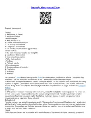 Strategic Management Essay
Strategic Management
Content:
1. Background of Qantas
2. Analysis of Qantas
External analysis
a. What industry is it?
b. General environment analysis
c. The industry environment
d. Competitive environment
e. You now have material about opportunities
Internal analysis
f. The firm's resources, tangible and intangible
g. Capabilities identification
h. Core competency analysis
i. Value chain analysis
j. Weakness
k. Pulling it together
l. Current strategies
3. Recommendation & Strategies
4. Conclusion
5. Reference
6. Appendix
Background of Qantas Qantas is a flag carrier airline in Australia which established in Winton, Queensland since
November 1920 and the second oldest airlines in the ... Show more content on Helpwriting.net ...
It obstructs the development of Qantas Airways said by Mr Abbott. The rule also limit their international marketing
expertise to improve Qantas which make Qantas cannot move on in aviation industry. Also, bilateral restrictions
block it flying. As the result, Qantas difficultly fight with other competitors such as Virgin Australia and Singapore
Airlines.
Sociocultural
In 20th century, women are commonly in the workforce, some of them flight for business purpose. The airline can
provide some specific products and services for women during their onboard. Nowadays, customers have the
expectations of customer service are higher than before. Customers demand of quality services, innovative
products and special experience during onboard.
Technological
Nowadays, science and technologies change rapidly. The demands of passengers will be change; they would expect
a higher level of products and services of airline than before. Qantas must apply more and more new technologies
by upgrading their products and facilities. Moreover, Qantas has to deliver innovative products and facilities so as
to attract more and more loyalty customers.
Global
Political events, diseases and terrorization will cause influences of the demand of flights; commonly, people will
 