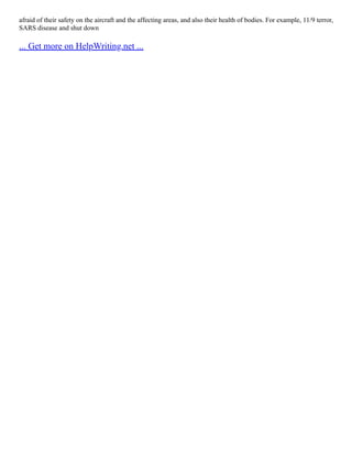 afraid of their safety on the aircraft and the affecting areas, and also their health of bodies. For example, 11/9 terror,
SARS disease and shut down
... Get more on HelpWriting.net ...
 