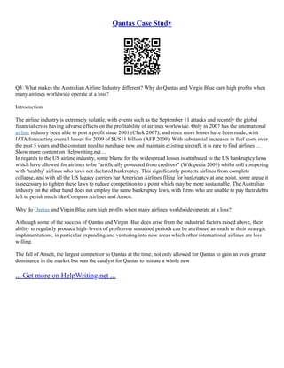 Qantas Case Study
Q3: What makes the Australian Airline Industry different? Why do Qantas and Virgin Blue earn high profits when
many airlines worldwide operate at a loss?
Introduction
The airline industry is extremely volatile, with events such as the September 11 attacks and recently the global
financial crisis having adverse effects on the profitability of airlines worldwide. Only in 2007 has the international
airline industry been able to post a profit since 2001 (Clark 2007), and since more losses have been made, with
IATA forecasting overall losses for 2009 of $US11 billion (AFP 2009). With substantial increases in fuel costs over
the past 5 years and the constant need to purchase new and maintain existing aircraft, it is rare to find airlines ...
Show more content on Helpwriting.net ...
In regards to the US airline industry, some blame for the widespread losses is attributed to the US bankruptcy laws
which have allowed for airlines to be "artificially protected from creditors" (Wikipedia 2009) whilst still competing
with 'healthy' airlines who have not declared bankruptcy. This significantly protects airlines from complete
collapse, and with all the US legacy carriers bar American Airlines filing for bankruptcy at one point, some argue it
is necessary to tighten these laws to reduce competition to a point which may be more sustainable. The Australian
industry on the other hand does not employ the same bankruptcy laws, with firms who are unable to pay their debts
left to perish much like Compass Airlines and Ansett.
Why do Qantas and Virgin Blue earn high profits when many airlines worldwide operate at a loss?
Although some of the success of Qantas and Virgin Blue does arise from the industrial factors raised above, their
ability to regularly produce high–levels of profit over sustained periods can be attributed as much to their strategic
implementations, in particular expanding and venturing into new areas which other international airlines are less
willing.
The fall of Ansett, the largest competitor to Qantas at the time, not only allowed for Qantas to gain an even greater
dominance in the market but was the catalyst for Qantas to initiate a whole new
... Get more on HelpWriting.net ...
 