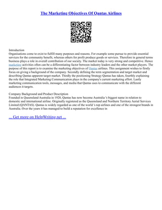 The Marketing Objectives Of Qantas Airlines
Introduction
Organisations come to exist to fulfill many purposes and reasons. For example some pursue to provide essential
services for the community benefit, whereas others for profit produce goods or services. Therefore in general terms
business plays a role in overall contribution of our society. The market today is very strong and competitive. Hence
marketing activities often can be a differentiating factor between industry leaders and the other market players. The
purpose of this report is to examine the marketing objectives of Qantas airlines. This assignment wishes to firstly
focus on giving a background of the company. Secondly defining the term segmentation and target market and
describing Qantas apparent target market. Thirdly the positioning Strategy Qantas has taken, fourthly explaining
the role that Integrated Marketing Communication plays in the company's current marketing effort. Lastly
marketing communication tools, messages, and media that Qantas uses to communicate with the different
audiences it targets.
Company Background and Product Description
Founded in Queensland Australia in 1920, Qantas has now become Australia 's biggest name in relation to
domestic and international airline. Originally registered as the Queensland and Northern Territory Aerial Services
Limited (QANTAS). Qantas is widely regarded as one of the world 's top airlines and one of the strongest brands in
Australia. Over the years it has managed to build a reputation for excellence in
... Get more on HelpWriting.net ...
 