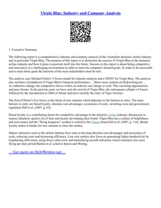 Virgin Blue: Industry and Company Analysis
1. Executive Summary
The following report is a comprehensive industry and company analysis of the Australian domestic airline industry
and in particular Virgin Blue. The purpose of this report is to determine the success of Virgin Blue in the domestic
airline industry and how it plans to position itself into the future. Success in this report is about being competitive
and innovative in a challenging environment in order to meet the company's desired goals. In order to be successful
and to meet those goals the interests of the main stakeholders must be met.
The analysis uses Michael Porter's 5 forces model for industry analysis and a SWOT for Virgin Blue. The analysis
also includes a breakdown of Virgin Blue's financial performance ... Show more content on Helpwriting.net ...
As industries change, the competitive forces within an industry can change as well. This can bring opportunities
and pose threats. In the past ten years we have seen the arrival of Virgin Blue, the subsequent collapse of Ansett
followed by the introduction in 2004 of Jetstar and most recently the entry of Tiger Airways.
The first of Porter's five forces is the threat of new entrants which depends on the barriers to entry. The main
barriers to entry are brand loyalty, absolute cost advantages, economies of scale, switching costs and government
regulation Hill et al. (2007, p. 65).
Brand loyalty is a contributing factor for competitive advantage in the domestic airline industry. Businesses in
mature industries spend a lot of time and money developing their brand. Virgin Blue has a culture of helpfulness
and irreverence and the "flying kangaroo" symbol is central to the Qantas brand Hill et al. (2007, p. 116). Brand
loyalty makes it harder for new entrants to enter the market.
Mature industries such as the airline industry have time to develop absolute cost advantages and economies of
scale, reducing costs and increasing efficiency. Low cost carriers also focus on generating higher productivity by
lengthening shift times, using fewer cabin crew and intensifying aircraft utilisation which translates into more
flying per duty period Barkin et al. (cited in Spiess and Waring,
... Get more on HelpWriting.net ...
 