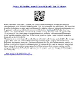 Qantas Airline Half Annual Financial Results For 2015 Essay
Qantas is renowned as the world 's foremost long distance carrier and among the most powerful brands in
Australian market, being established in Queensland in 1920. The company has been magnificently able to establish
a standing for distinction in safety, operational dependability, high end technology and excellent customer services.
It operates in local, national and international routes and destinations (QANTAS, 2015). Today, the airlines
operates across a network of 175 destinations in 42 countries covering all over the world with approximately
30,000 employees. The Qantas group also propagates subsidiary businesses like complementary airline brand
Jetstar, and other businesses in dedicated services such as Q Catering, Qantas Freight Enterprises and Qantas
Frequent Flyer (QANTAS, 2015).
This report is based on the study and research of Qantas airline half yearly financial results for 2015. The strategic
purpose of this report is to scrutinise the present strategies employed by the company in its transformation
programme, how it profits them, how it lowers the cost structure, the need and scope for imminent strategies for
future to further improve the profits and the direction of the company. In this report, an analysis of key economic
factors and trends has been done to identify the effect of these factors on future business, crucial drivers for
change, developments in the Asia Pacific region and how the company adopt their strategies for future progress
and course of the
... Get more on HelpWriting.net ...
 