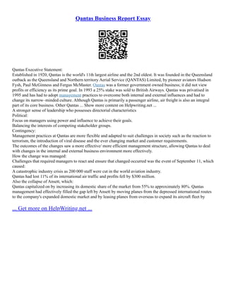 Qantas Business Report Essay
Qantas Executive Statement:
Established in 1920, Qantas is the world's 11th largest airline and the 2nd oldest. It was founded in the Queensland
outback as the Queensland and Northern territory Aerial Service (QANTAS) Limited, by pioneer aviators Hudson
Fysh, Paul McGinness and Fergus McMaster. Qantas was a former government owned business; it did not view
profits or efficiency as its prime goal. In 1993 a 25% stake was sold to British Airways. Qantas was privatised in
1995 and has had to adopt management practices to overcome both internal and external influences and had to
change its narrow–minded culture. Although Qantas is primarily a passenger airline, air freight is also an integral
part of its core business. Other Qantas ... Show more content on Helpwriting.net ...
A stronger sense of leadership who possesses directorial characteristics
Political:
Focus on managers using power and influence to achieve their goals.
Balancing the interests of competing stakeholder groups.
Contingency:
Management practices at Qantas are more flexible and adapted to suit challenges in society such as the reaction to
terrorism, the introduction of viral disease and the ever changing market and customer requirements.
The outcomes of the changes saw a more effective/ more efficient management structure, allowing Qantas to deal
with changes in the internal and external business environment more effectively.
How the change was managed:
Challenges that required managers to react and ensure that changed occurred was the event of September 11, which
caused:
A catastrophic industry crisis as 200 000 staff were cut in the world aviation industry.
Qantas had lost 11% of its international air traffic and profits fell by $300 million.
Also the collapse of Ansett, which:
Qantas capitalized on by increasing its domestic share of the market from 55% to approximately 80%. Qantas
management had effectively filled the gap left by Ansett by moving planes from the depressed international routes
to the company's expanded domestic market and by leasing planes from overseas to expand its aircraft fleet by
... Get more on HelpWriting.net ...
 