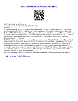 Analysis of Qantas Airlines as an Employer
QANTAS Airlines As An Employer
Are Its Business Polices Consistent With Its HR Policies
Contents
A Snapshot Of QANTAS 3 QANTAS as a Caring Organization 3 Work–Life Balance at QANTAS 3 Rewarding
and Recognition at QANTAS 4 QANTAS as a Diverse Organization 4 Recruitment and Selection 4 Talent and
Inclusion 5 Flexible Work Arrangements 5 Compliance to Occupational Health and Security 5 Succession Planning
at QANTAS 6 Reality of Qantas 7 QANTAS as an Underpayer and Unreliable Employer 7 QANTAS As A Biased
Organization 8 Disastrous PR Practices of QANTAS 8 QANTAS and Its Industrial Relations 9 Findings 9
Recommendations 10 References 12
QANTAS Airlines is one of the most prominent businesses in Australia. Where QANTAS is said to have provided
employment to seven thousands Australian citizens, it is important to understand that QANTAS has been highly
criticized by its employees in recent years for not being a caring organization. There have been few instances
which have highlighted the non–professionalism of QANTAS management and also the discrepancies in its
system. It is important to analyse the operations of HR department of QANTAS and its overall strategy to evaluate
if the strategies of QANTAS as a business and its HR strategies are on the same page for achievements of the
objectives (Guest et. al, 2003). A Snapshot Of QANTAS
QANTAS operates an average of 450 domestic flights daily and around 540 international flights every week,
... Get more on HelpWriting.net ...
 