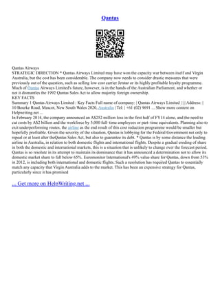 Qantas
Qantas Airways
STRATEGIC DIRECTION * Qantas Airways Limited may have won the capacity war between itself and Virgin
Australia, but the cost has been considerable. The company now needs to consider drastic measures that were
previously out of the question, such as selling low cost carrier Jetstar or its highly profitable loyalty programme.
Much of Qantas Airways Limited's future, however, is in the hands of the Australian Parliament, and whether or
not it dismantles the 1992 Qantas Sales Act to allow majority foreign ownership.
KEY FACTS
Summary 1 Qantas Airways Limited : Key Facts Full name of company: | Qantas Airways Limited | | | Address: |
10 Bourke Road, Mascot, New South Wales 2020, Australia | Tel: | +61 (02) 9691 ... Show more content on
Helpwriting.net ...
In February 2014, the company announced an A$252 million loss in the first half of FY14 alone, and the need to
cut costs by A$2 billion and the workforce by 5,000 full–time employees or part–time equivalents. Planning also to
exit underperforming routes, the airline as the end result of this cost reduction programme would be smaller but
hopefully profitable. Given the severity of the situation, Qantas is lobbying for the Federal Government not only to
repeal or at least alter theQantas Sales Act, but also to guarantee its debt. * Qantas is by some distance the leading
airline in Australia, in relation to both domestic flights and international flights. Despite a gradual eroding of share
in both the domestic and international markets, this is a situation that is unlikely to change over the forecast period.
Qantas is so resolute in its attempt to maintain its dominance that it has announced a determination not to allow its
domestic market share to fall below 65%. Euromonitor International's 49% value share for Qantas, down from 53%
in 2012, is including both international and domestic flights. Such a resolution has required Qantas to essentially
match any capacity that Virgin Australia adds to the market. This has been an expensive strategy for Qantas,
particularly since it has promised
... Get more on HelpWriting.net ...
 