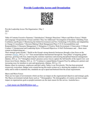 Provide Leadership Across and Organisation
Provide Leadership Across The Organisation | May 3
2013
| | |
Table of Contents Executive Summary 2 Introduction 2 Strategic Directions 3 Macro and Micro Forces 3 Media
and Language 4 Expectations 4 Issues and How They Are Addressed 5 Investigation of Incidents 5 Building Trust,
Confidence and Respect 5 Monitoring the Global Environment and New Technology 6 Flexibility and Adaptability
to Change 6 Consultation 7 Decision Making 8 Risk Management Plans 9 10 10 Accountabilities and
Responsibilities 11 Resource Management 11 Delegation 11 Positive Work Environment 12 Innovation 13 Ethical
Conduct 13 Interpersonal and Leadership Styles 14 Personal Objectives 14 Self–Performance and ... Show more
content on Helpwriting.net ...
Their strategic goals include: * Build on the Group's strong domestic businesses through a clear focus on the
customer. (Qantas, 2012, p. 13) * Turn around Qantas International through the "four pillars" of targeting global
gateways, growing with Asia, improving the customer experience and ensuring disciplined financial management.
(Qantas, 2012, p. 13) * Strengthen Jetstar's presence across Asia to capture the full benefits of the region's low–cost
leisure travel boom. (Qantas, 2012, p. 13) * Continue to expand Qantas Frequent Flyer by adding new partners and
increasing ways for members to earn and spend points. (Qantas, 2012, p. 13)
Qantas values its customers, employees and their safety. Safety is our first priority. This has been promoted
extensively everywhere. Badges were created having this motto written on it, showing the emphasis it has on
safety and in order to maintain this, standards are up to speed and bettered from the actual requirements.
Macro and Micro Forces
There are two types of environments which can have an impact on the organisational objectives and strategic goals.
The Macro environment include factor such as: * Demographics: The demographics of a nation can have a major
impact on organisations goals as people/customers are the main reason for this service. Australia has a
... Get more on HelpWriting.net ...
 