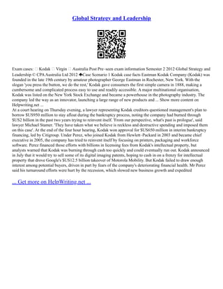 Global Strategy and Leadership
Exam cases:  Kodak  Virgin  Australia Post Pre–seen exam information Semester 2 2012 Global Strategy and
Leadership © CPAAustralia Ltd 2012 Case Scenario 1 Kodak case facts Eastman Kodak Company (Kodak) was
founded in the late 19th century by amateur photographer George Eastman in Rochester, New York. With the
slogan 'you press the button, we do the rest,' Kodak gave consumers the first simple camera in 1888, making a
cumbersome and complicated process easy to use and readily accessible. A major multinational organisation,
Kodak was listed on the New York Stock Exchange and became a powerhouse in the photography industry. The
company led the way as an innovator, launching a large range of new products and ... Show more content on
Helpwriting.net ...
At a court hearing on Thursday evening, a lawyer representing Kodak creditors questioned management's plan to
borrow $US950 million to stay afloat during the bankruptcy process, noting the company had burned through
$US2 billion in the past two years trying to reinvent itself. 'From our perspective, what's past is prologue', said
lawyer Michael Stamer. 'They have taken what we believe is reckless and destructive spending and imposed them
on this case'. At the end of the four hour hearing, Kodak won approval for $US650 million in interim bankruptcy
financing, led by Citigroup. Under Perez, who joined Kodak from Hewlett–Packard in 2003 and became chief
executive in 2005, the company has tried to reinvent itself by focusing on printers, packaging and workforce
software. Perez financed those efforts with billions in licensing fees from Kodak's intellectual property, but
analysts warned that Kodak was burning through cash too quickly and could eventually run out. Kodak announced
in July that it would try to sell some of its digital imaging patents, hoping to cash in on a frenzy for intellectual
property that drove Google's $US12.5 billion takeover of Motorola Mobility. But Kodak failed to draw enough
interest among potential buyers, driven in part by fears of the company's deteriorating financial health. Mr Perez
said his turnaround efforts were hurt by the recession, which slowed new business growth and expedited
... Get more on HelpWriting.net ...
 
