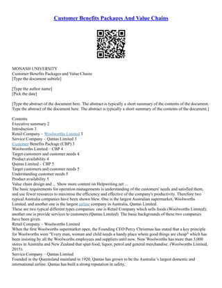 Customer Benefits Packages And Value Chains
MONASH UNIVERSITY
Customer Benefits Packages and Value Chains
[Type the document subtitle]
[Type the author name]
[Pick the date]
[Type the abstract of the document here. The abstract is typically a short summary of the contents of the document.
Type the abstract of the document here. The abstract is typically a short summary of the contents of the document.]
Contents
Executive summary 2
Introduction 3
Retail Company – Woolworths Limited 3
Service Company – Qantas Limited 3
Customer Benefits Package (CBP) 3
Woolworths Limited – CBP 4
Target customers and customer needs 4
Product availability 4
Qantas Limited – CBP 5
Target customers and customer needs 5
Understanding customer needs 5
Product availability 5
Value chain design and ... Show more content on Helpwriting.net ...
The basic requirements for operation managements is understanding of the customers' needs and satisfied them,
and use fewer resources to maximise the efficiency and effective of the company's productivity. Therefore two
typical Australia companies have been shown blew. One is the largest Australian supermarket, Woolworths
Limited, and another one is the largest airline company in Australia, Qantas Limited.
These are two typical different types companies: one is Retail Company which sells foods (Woolworths Limited);
another one is provide services to customers (Qantas Limited). The basic backgrounds of these two companies
have been given.
Retail Company – Woolworths Limited
When the first Woolworths supermarket open, the Founding CEO Percy Christmas has stated that a key principle
for Woolworths were "Every man, woman and child needs a handy place where good things are cheap" which has
been insisting by all the Woolworths employees and suppliers until now. Now Woolworths has more than 3,000
stores in Australia and New Zealand that span food, liquor, petrol and general merchandise. (Woolworths Limited,
2015).
Service Company – Qantas Limited
Founded in the Queensland mainland in 1920, Qantas has grown to be the Australia 's largest domestic and
international airline. Qantas has built a strong reputation in safety,
 