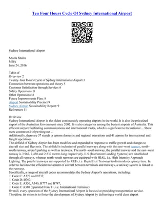 Ten Four Hours Cycle Of Sydney International Airport
Sydney International Airport
Shallu Shallu
MBA
June 24, 2016
Table of
Overview 2
Twenty–four Hours Cycle of Sydney International Airport 3
Connection between operations and theory 5
Customer Satisfaction through Service: 6
Safety Operations: 8
Other Operations: 8
Future Improvements Plan: 8
Airport Sustainability Precinct 9
Sydney Airport Sustainability Report: 9
References 11
Overview
Sydney International Airport is the oldest continuously operating airports in the world. It is also the privatized
airport of the Australian Government since 2002. It is also categories among the busiest airports of Australia. This
efficient airport facilitating communications and international trades, which is significant to the national ... Show
more content on Helpwriting.net ...
Additionally, there are 57 stands or aprons domestic and regional operations and 41 aprons for international and
freight operations.
The airfield of Sydney Airport has been modified and expanded in response to traffic growth and changes to
aircraft size and fleet mix. The airfield is inclusive of parallel runways along with the east–west runway, north–
south runway, aircraft parking as well as taxiways. The north–south runway, the parallel runway and the east–west
runway is 3,962, 2,438 and 2,530 meters long respectively. ILS (Instrument Landing Systems) are established
through all runways, whereas north–south runways are equipped with HIAL, i.e. High Intensity Approach
Lighting. The parallel runways are supported by RETs, i.e. Rapid Exit Taxiways to diminish occupancy time. In
order to facilitate the efficient movement of aircraft between terminals and runways, a taxiway system is linked to
the runways.
Specifically, a range of aircraft codes accommodates the Sydney Airport's operations, including:
 Code C: A320 and B737;
 Code D: B767;
 Code E: A330, A340, B777 and B747;
 Code F: A380 (operated from T1, i.e. International Terminal)
Overall, every operation of the Sydney International Airport is focused at providing transportation service.
Therefore, its vision is to foster the development of Sydney Airport by delivering a world class airport
 