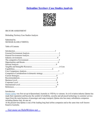 Defending Territory Case Studies Analysis
IBU5COR ASSIGNMENT
Defending Territory Case Studies Analysis
Submitted by
SEEMAB ALAM (17480932)
Table of Contents
Introduction....................................................................................3
External Environment Analysis..............................................................3
General Environment Analysis...............................................................3
Industry environment..........................................................................4
The competitive Environment................................................................5
Opportunities and threats......................................................................6
Internal Analysis...............................................................................6
Tangible and Intangible Resources..........................................................6 Core
Capabilities...............................................................................6
Core Competency Analysis...................................................................7
Competitive Considerations in domestic strategy..........................................7
Current Strategies..............................................................................8
Recommendations..............................................................................8
Business Level..................................................................................8
Corporate Level..................................................................................8
International Level..............................................................................8
References........................................................................................9
Introduction
Qantas airline was first set up in Queensland, Australia in 1920 by to veterans. In civil aviation industry Qantas has
made their reputation and become the symbol of reliability, security and advanced technology in customer service.
Apart from the main business of passenger and cargo transport, Qantas also has many subsidiaries companies
including Qantas link, Jet star etc.
At the present time Qantas is one of the leading long haul airline companies and at the same time well–known
brand in Australia.
... Get more on HelpWriting.net ...
 
