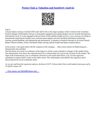 Project Task a: Valuation and Sensitivity Analysis
Task A
I choose Qantas Airways Limited (ASX code: QAN.AX) as the target company which is listed on the Australian
Stock Exchange (ASX).Qantas Airways is principally engaged in providing transport services at both international
and domestic level. It is also engaged in the provision of time definite freight services. Qantas focuses on selling of
international and domestic holiday tours, and associated support activities including information technology,
catering, ground handling, and engineering and maintenance. It operates its business through six divisions namely
Qantas, Qantas holidays, Jetstar and Qantas flight catering, Qantas freight and Qantas frequent player.
In the section 1, the report deals with the valuation of the company. ... Show more content on Helpwriting.net ...
Characteristic line and Beta
The beta factor of a stock is an indicator of the degree to which a stock responds to changes of the market return.
The characteristic Line shows the expected return for a selected share for a given rate of return for the market. The
slope of the Characteristic Line is commonly referred to as the stock's beta factor, or β. Use the regression
calculation to regress QAN's return on the index return. This relationship is provided by the regression and is
shown below(Use Excel to build the chart):
As we can read from the regression analysis, the beta is 0.287. It shows that if the overall market return goes up by
1% QAN's return will
... Get more on HelpWriting.net ...
 