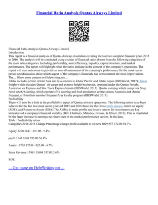 Financial Ratio Analysis Qantas Airways Limited
Financial Ratio Analysis Qantas Airways Limited
Introduction
This report is a financial analysis of Qantas Airways Australian covering the last two complete financial years 2015
to 2016. The analysis will be conducted using a series of financial ratios drawn from the following categories of
the main ratio categories. Including profitability, asset efficiency, liquidity, capital structure, and market
performance. The report will highlight what the ratios indicate in the context of the company's operations. The
report will also endeavour to provide an overall assessment of the company's performance for the most recent
period and discussion about which aspect of the company's financials has demonstrated the most improvement.
The ... Show more content on Helpwriting.net ...
Jetstar includes Jetstar, Jetstar Asia and investments in Jetstar Pacific and Jetstar Japan (IBISWorld, 2017).Qantas
freight which includes Qantas ' air cargo and express freight businesses, operated under the Qantas Freight,
Australian air Express and Star Track Express brands (IBISWorld, 2017). Qantas catering which comprises Snap
Fresh and Q Catering, which operates five catering and food production centres across Australia and Qantas
frequent, a 10 million member frequent flyer loyalty program (IBISWorld, 2017).
Profitability
There will now be a look at the profitability aspect of Qantas airways operations. The following ratios have been
selected for the last two most recent years of 2015 and 2016 these are the Gross profit margin, return on equity
(ROE), and Return on Assets (ROA).The Ability to make profits and secure returns for investments are key
indicators of a company's financial viability (Birt, Chalmers, Maloney, Brooks, & Oliver, 2012). This is illustrated
by the large increase in earnings per share seen in the market performance section. In the data,
Table1 Profitability ratios
Categories 2016 2015 Change Percentage change profit available to owners 1029 557 472.00 84.7%
Equity 3260 3447 –187.00 –5.4%
profit 1643 1048 595.00 56.8%
Assets 16705 17530 –825.00 –4.7%
Sales Revenue 13961 13604 357.00 2.6%
ROE
... Get more on HelpWriting.net ...
 