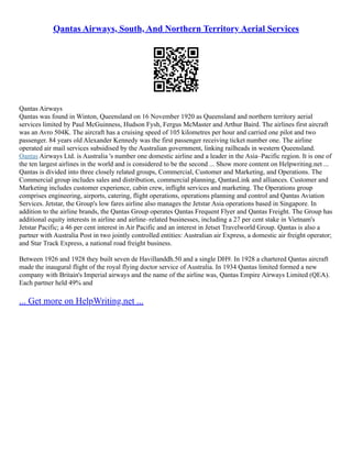 Qantas Airways, South, And Northern Territory Aerial Services
Qantas Airways
Qantas was found in Winton, Queensland on 16 November 1920 as Queensland and northern territory aerial
services limited by Paul McGuinness, Hudson Fysh, Fergus McMaster and Arthur Baird. The airlines first aircraft
was an Avro 504K. The aircraft has a cruising speed of 105 kilometres per hour and carried one pilot and two
passenger. 84 years old Alexander Kennedy was the first passenger receiving ticket number one. The airline
operated air mail services subsidised by the Australian government, linking railheads in western Queensland.
Qantas Airways Ltd. is Australia 's number one domestic airline and a leader in the Asia–Pacific region. It is one of
the ten largest airlines in the world and is considered to be the second ... Show more content on Helpwriting.net ...
Qantas is divided into three closely related groups, Commercial, Customer and Marketing, and Operations. The
Commercial group includes sales and distribution, commercial planning, QantasLink and alliances. Customer and
Marketing includes customer experience, cabin crew, inflight services and marketing. The Operations group
comprises engineering, airports, catering, flight operations, operations planning and control and Qantas Aviation
Services. Jetstar, the Group's low fares airline also manages the Jetstar Asia operations based in Singapore. In
addition to the airline brands, the Qantas Group operates Qantas Frequent Flyer and Qantas Freight. The Group has
additional equity interests in airline and airline–related businesses, including a 27 per cent stake in Vietnam's
Jetstar Pacific; a 46 per cent interest in Air Pacific and an interest in Jetset Travelworld Group. Qantas is also a
partner with Australia Post in two jointly controlled entities: Australian air Express, a domestic air freight operator;
and Star Track Express, a national road freight business.
Between 1926 and 1928 they built seven de Havillanddh.50 and a single DH9. In 1928 a chartered Qantas aircraft
made the inaugural flight of the royal flying doctor service of Australia. In 1934 Qantas limited formed a new
company with Britain's Imperial airways and the name of the airline was, Qantas Empire Airways Limited (QEA).
Each partner held 49% and
... Get more on HelpWriting.net ...
 